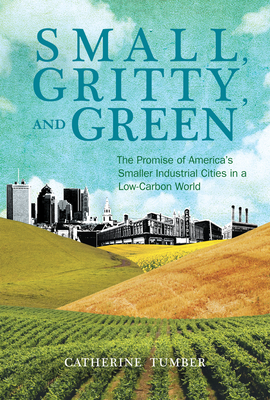 Small, Gritty, and Green: The Promise of America's Smaller Industrial Cities in a Low-Carbon World - Tumber, Catherine