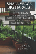 Small Space, Big Harvest: The Urban Gardener's Guide to Raised Bed Gardening: Transform Your Balcony or Patio into a Productive Garden Oasis