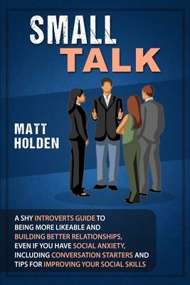 Small Talk: A Shy Introverts Guide to Being More Likeable and Building Better Relationships, Even If You Have Social Anxiety, Including Conversation Starters and Tips for Improving Your Social Skills - Holden, Matt