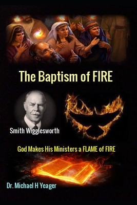 Smith Wigglesworth The Baptism of FIRE: God Makes His Ministers a FLAME of FIRE - Yeager, Michael H