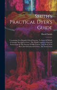 Smith's Practical Dyer's Guide: Containing Five Hundred Dyed Patterns, To Each Of Which A Genuine Receipt Is Given: The Work Comprises Practical Instructions In The Dyeing Of Silk, Cotton, And Wool, In A Raw And Manufactured State, Also Instructions