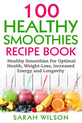 Smoothie Recipes: 100 Healthy Smoothies For Optimal Health, Weight Loss, Increased Energy And Longevity - Wilson, Sarah