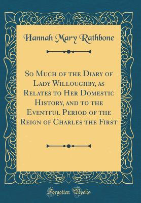 So Much of the Diary of Lady Willoughby, as Relates to Her Domestic History, and to the Eventful Period of the Reign of Charles the First (Classic Reprint) - Rathbone, Hannah Mary