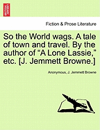 So the World Wags. a Tale of Town and Travel. by the Author of "A Lone Lassie," Etc. [J. Jemmett Browne.]