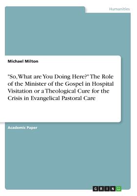 "So, What are You Doing Here?" The Role of the Minister of the Gospel in Hospital Visitation or a Theological Cure for the Crisis in Evangelical Pastoral Care - Milton, Michael