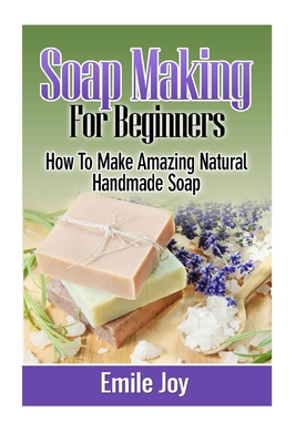 Soap Making For Beginners: How To Make Amazing Natural Handmade Soap - Joy, Emile