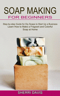 Soap Making for Beginners: Learn How to Make a Fragrant and Colorful Soap at Home (Step-by-step Guide for Diy Soaps to Start Up a Business)