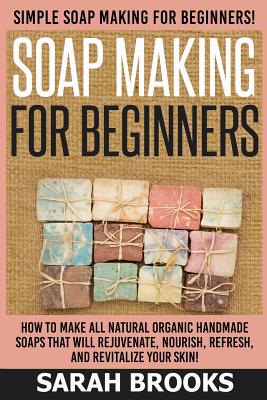 Soap Making For Beginners - Sarah Brooks: Simple Soap Making For Beginners! How To Make All Natural Organic Handmade Soaps That Will Rejuvenate, Nourish, Refresh, And Revitalize Your Skin! - Brooks, Sarah