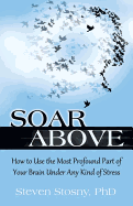 Soar Above: How to Use the Most Profound Part of Your Brain Under Any Kind of Stress
