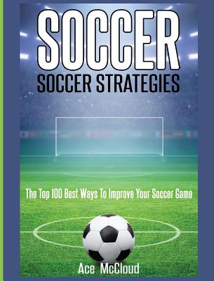 Soccer: Soccer Strategies: The Top 100 Best Ways To Improve Your Soccer Game - McCloud, Ace
