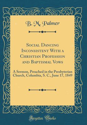 Social Dancing Inconsistent with a Christian Profession and Baptismal Vows: A Sermon, Preached in the Presbyterian Church, Columbia, S. C., June 17, 1849 (Classic Reprint) - Palmer, B M