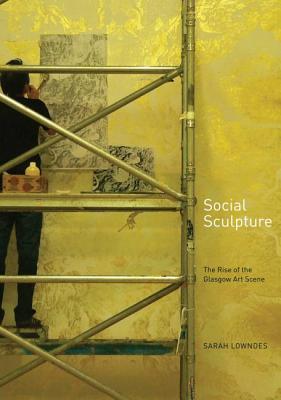 Social Sculpture: The Rise of the Glasgow Art Scene - Lowndes, Sarah