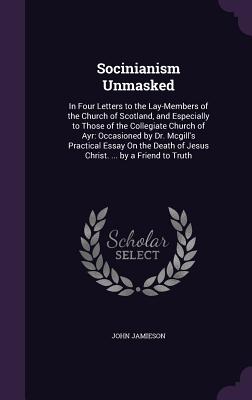 Socinianism Unmasked: In Four Letters to the Lay-Members of the Church of Scotland, and Especially to Those of the Collegiate Church of Ayr: Occasioned by Dr. Mcgill's Practical Essay On the Death of Jesus Christ. ... by a Friend to Truth - Jamieson, John