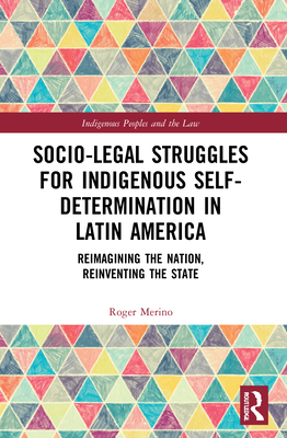 Socio-Legal Struggles for Indigenous Self-Determination in Latin America: Reimagining the Nation, Reinventing the State - Merino, Roger