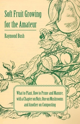 Soft Fruit Growing for the Amateur - What to Plant, How to Prune and Manure, with a Chapter on Nuts, One on Mushrooms and Another on Composting - Bush, Raymond