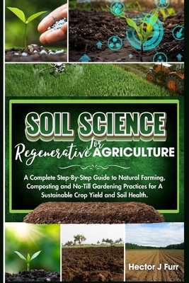 Soil Science For Regenerative Agriculture: A Complete Step-By-Step Guide to Natural Farming, Composting and No-Till Gardening Practices for A Sustainable Crop Yield and Soil Health - J Furr, Hector