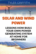 Solar and Wind Power: Lessons How Buils Your Own Power Generating System at Home for Beginners