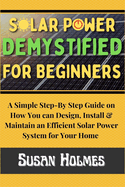 Solar Power Demystified For Beginners: A Simple Step-by-Step Guide on How you can Design, Install and Maintain an Efficient Solar Power System For Your Home