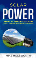 Solar Power: Making the Smart Switch to Solar Power - And Staying Within Budget! -And- How to Harness the Sun to Power Your Life - And Go Off-Grid While Doing It
