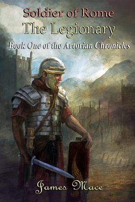 Soldier of Rome: The Legionary: Book One of the Artorian Chronicles - Mace, James