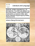 Solitude, Written Originally by J. G. Zimmerman. to Which Are Added, the Life of the Author; Notes Historical and Explanatory; A Copious Index; And Seven Beautiful Engravings by Ridley. Volume 2 of 2