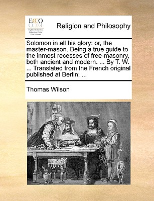 Solomon in All His Glory: Or, the Master-Mason. Being a True Guide to the Inmost Recesses of Free-Masonry, Both Ancient and Modern. ... by T. W. ... Translated from the French Original Published at Berlin; ... - Wilson, Thomas