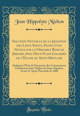 Solution Nouvelle de la Question Des Lieux Saints, Suivie d'Une Notice Sur La V?ritable Rose de J?richo, Avec Deux Plans Colori?s de l'?glise Du Saint-S?pulcre: Indiquant l'?tat de Possession Des Communions Chr?tiennes Dans l'?glise Du Saint-S?pu - Michon, Jean Hippolyte