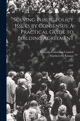 Solving Public Policy Issues by Consensus: A Practical Guide to Building Agreement: 1997 - Montana Consensus Council (Creator), and McKinney, Matthew