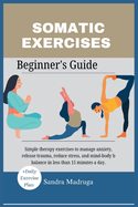 Somatic Exercises Beginner's Guide: Simple therapy exercises to manage anxiety, release trauma, reduce stress, and mind-body b balance in less than 15 minutes a day.