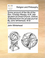 Some Account of the Life of the Rev. Charles Wesley, A.M. Late Student of Christ-Church, Oxford. Collected from His Private Journal. by John Whitehead, M.D