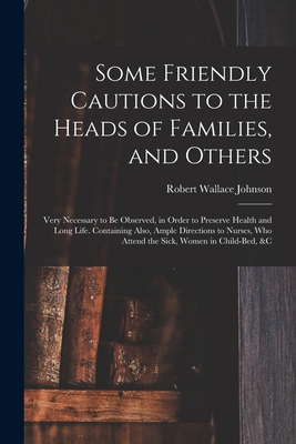 Some Friendly Cautions to the Heads of Families, and Others: Very Necessary to Be Observed, in Order to Preserve Health and Long Life. Containing Also, Ample Directions to Nurses, Who Attend the Sick, Women in Child-bed, &c - Johnson, Robert Wallace B 1719 or 20 (Creator)