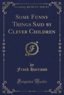 Some Funny Things Said by Clever Children (Classic Reprint)