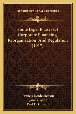 Some Legal Phases Of Corporate Financing, Reorganization, And Regulation (1917) - Stetson, Francis Lynde, and Byrne, James, Dr., and Cravath, Paul D