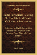Some Particulars Relating to the Life and Death of Rebecca Scudamore: Interspersed with Interesting Reflections, Together with Extracts from Divers of Her Letters