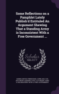 Some Reflections on a Pamphlet Lately Publish'd Entituled An Argument Shewing That a Standing Army is Inconsistent With a Free Government ...