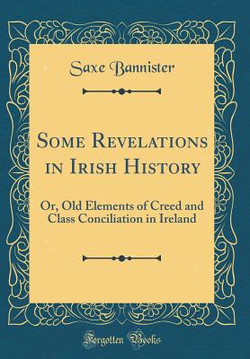 Some Revelations in Irish History: Or, Old Elements of Creed and Class Conciliation in Ireland (Classic Reprint) - Bannister, Saxe