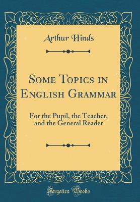 Some Topics in English Grammar: For the Pupil, the Teacher, and the General Reader (Classic Reprint) - Hinds, Arthur