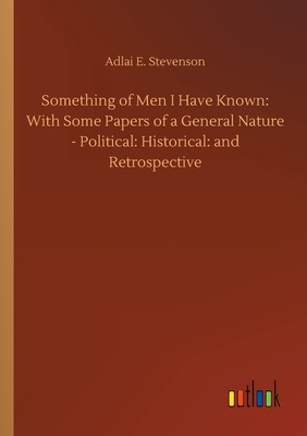 Something of Men I Have Known: With Some Papers of a General Nature - Political: Historical: and Retrospective - Stevenson, Adlai E