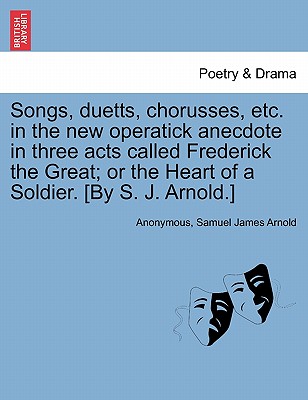 Songs, Duetts, Chorusses, Etc. in the New Operatick Anecdote in Three Acts Called Frederick the Great; Or the Heart of a Soldier. [by S. J. Arnold.] - Anonymous, and Arnold, Samuel James