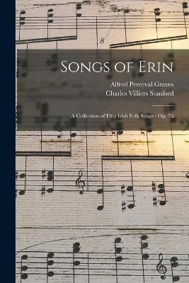 Songs of Erin: A Collection of Fifty Irish Folk Songs: Op. 76 - Graves, Alfred Perceval, and Stanford, Charles Villiers