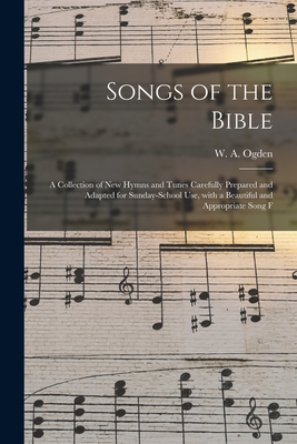 Songs of the Bible: a Collection of New Hymns and Tunes Carefully Prepared and Adapted for Sunday-school Use, With a Beautiful and Appropriate Song F - Ogden, W a (William a ) (Creator)