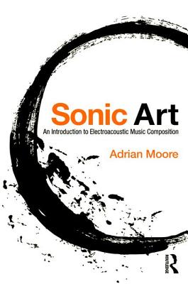 Sonic Art: An Introduction to Electroacoustic Music Composition - Moore, Adrian