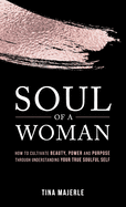 Soul of a Woman: How to Cultivate Beauty, Power and Purpose Through Understanding Your True Soulful Self