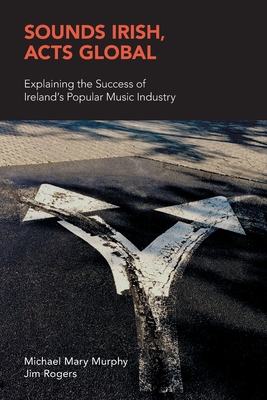 Sounds Irish, Acts Global: Explaining the Success of Ireland's Popular Music Industry - Murphy, Michael Mary, and Rogers, Jim