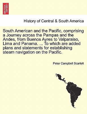 South American and the Pacific, comprising a Journey across the Pampas and the Andes, from Buenos Ayres to Valparaiso, Lima and Panama. ... To which are added plans and statements for establishing steam navigation on the Pacific. - Scarlett, Peter Campbell