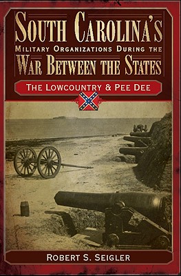 South Carolina's Military Organizations During the War Between the States:: The Lowcountry & Pee Dee - Seigler, Robert S