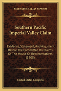 Southern Pacific Imperial Valley Claim: Evidence, Statement, And Argument Before The Committee On Claims Of The House Of Representatives (1908)
