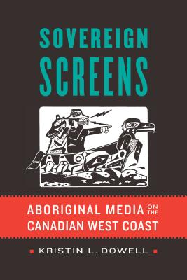 Sovereign Screens: Aboriginal Media on the Canadian West Coast - Dowell, Kristin L