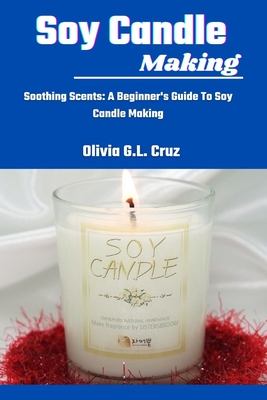 Soy Candle Making: Soothing Scents: A Beginner's Guide To Soy Candle Making - Cruz, Olivia G L