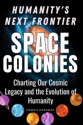 Space Colonies: Humanity's Next Frontier: Charting Our Cosmic Legacy and the Evolution of Humanity - Karakas, Osman